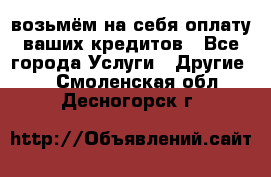 возьмём на себя оплату ваших кредитов - Все города Услуги » Другие   . Смоленская обл.,Десногорск г.